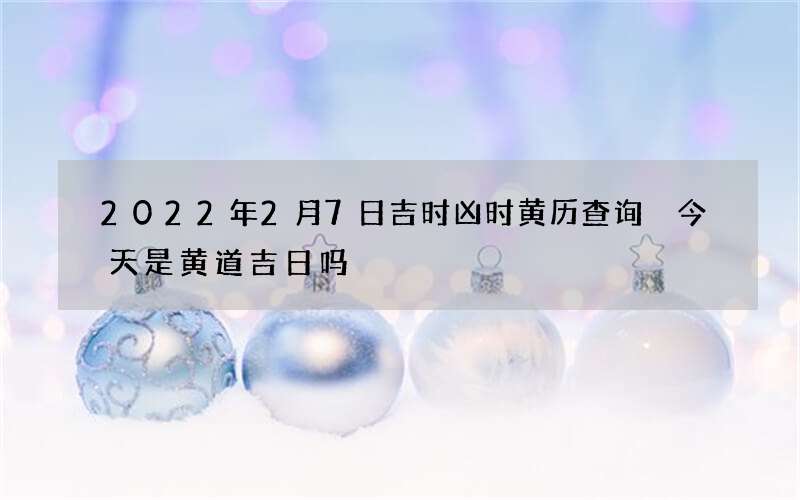 2022年2月7日吉时凶时黄历查询 今天是黄道吉日吗